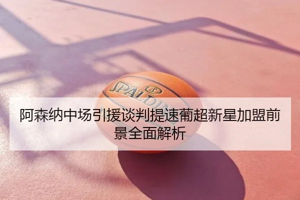 阿森纳中场引援谈判提速葡超新星加盟前景全面解析