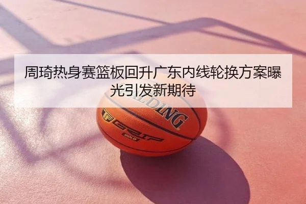 周琦热身赛篮板回升广东内线轮换方案曝光引发新期待