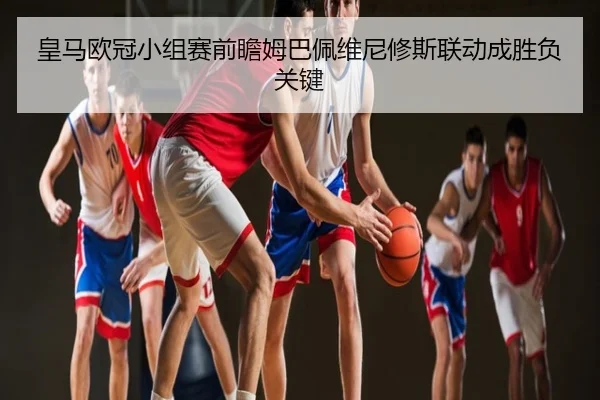 皇马欧冠小组赛前瞻姆巴佩维尼修斯联动成胜负关键